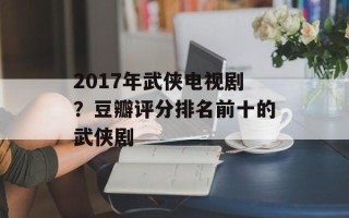 2017年武侠电视剧？豆瓣评分排名前十的武侠剧