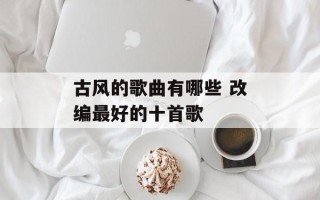 古风的歌曲有哪些 改编最好的十首歌
