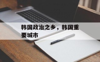韩国政治之乡，韩国重要城市