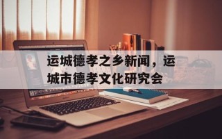 运城德孝之乡新闻，运城市德孝文化研究会