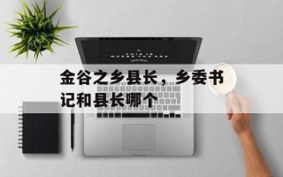 金谷之乡县长，乡委书记和县长哪个