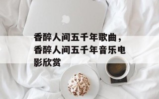 香醉人间五千年歌曲，香醉人间五千年音乐电影欣赏