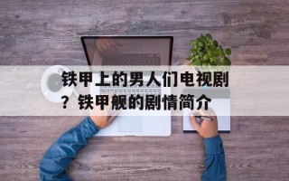 铁甲上的男人们电视剧？铁甲舰的剧情简介