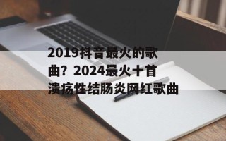 2019抖音最火的歌曲？2024最火十首溃疡性结肠炎网红歌曲