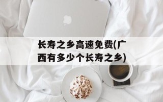 长寿之乡高速免费(广西有多少个长寿之乡)