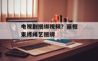 电视剧捆绑视频？丽柜束缚绳艺捆绑