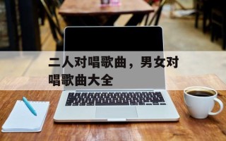 二人对唱歌曲，男女对唱歌曲大全