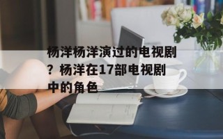 杨洋杨洋演过的电视剧？杨洋在17部电视剧中的角色