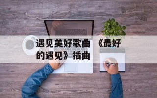 遇见美好歌曲 《最好的遇见》插曲