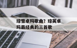 琼雪卓玛歌曲？琼英卓玛最经典的三首歌