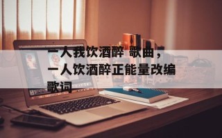 一人我饮酒醉 歌曲，一人饮酒醉正能量改编歌词
