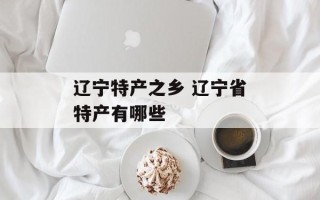 辽宁特产之乡 辽宁省特产有哪些