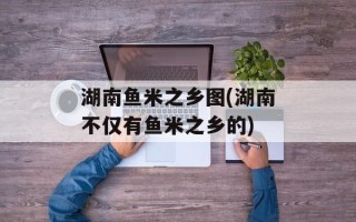 湖南鱼米之乡图(湖南不仅有鱼米之乡的)