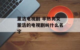 董洁电视剧 半熟男女董洁的电视剧叫什么名字