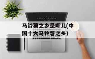 马铃薯之乡是哪儿(中国十大马铃薯之乡)