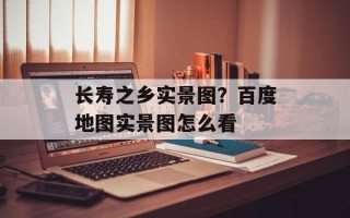 长寿之乡实景图？百度地图实景图怎么看