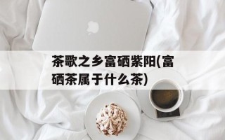 茶歌之乡富硒紫阳(富硒茶属于什么茶)