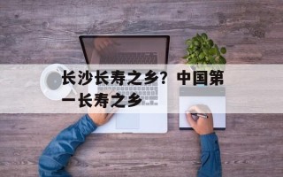 长沙长寿之乡？中国第一长寿之乡
