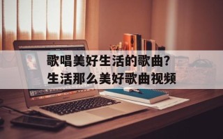 歌唱美好生活的歌曲？生活那么美好歌曲视频
