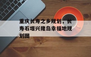 重庆长寿之乡规划，长寿石堰兴隆岛幸福地规划图