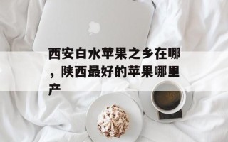 西安白水苹果之乡在哪，陕西最好的苹果哪里产