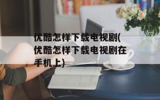 优酷怎样下载电视剧(优酷怎样下载电视剧在手机上)