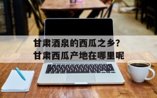 甘肃酒泉的西瓜之乡？甘肃西瓜产地在哪里呢
