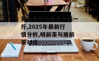 黄山毛峰价格多少钱一斤,2025年最新行情分析,明前茶与雨前茶对比