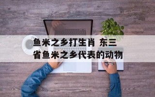 鱼米之乡打生肖 东三省鱼米之乡代表的动物