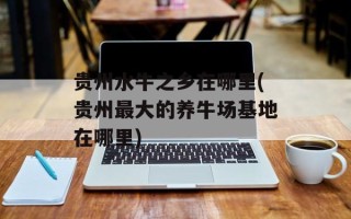 贵州水牛之乡在哪里(贵州最大的养牛场基地在哪里)