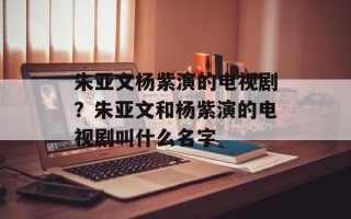 朱亚文杨紫演的电视剧？朱亚文和杨紫演的电视剧叫什么名字