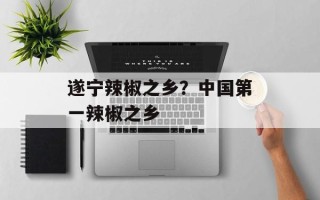 遂宁辣椒之乡？中国第一辣椒之乡