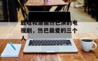 鹿晗和迪丽热巴演的电视剧，热巴最爱的三个人