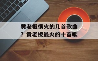 黄老板很火的几首歌曲？黄老板最火的十首歌
