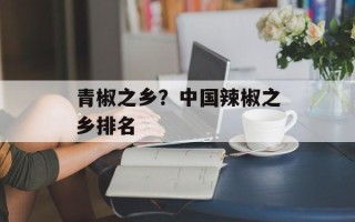 青椒之乡？中国辣椒之乡排名
