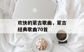 欢快的蒙古歌曲，蒙古经典歌曲70首