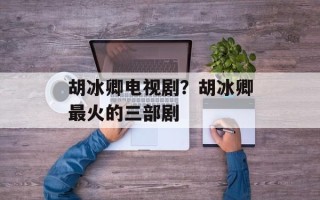 胡冰卿电视剧？胡冰卿最火的三部剧