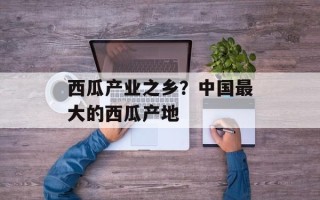 西瓜产业之乡？中国最大的西瓜产地