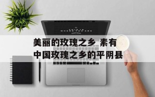 美丽的玫瑰之乡 素有中国玫瑰之乡的平阴县