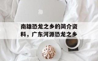 南雄恐龙之乡的简介资料，广东河源恐龙之乡