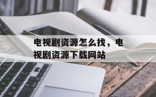 电视剧资源怎么找，电视剧资源下载网站