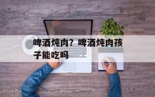 啤酒炖肉？啤酒炖肉孩子能吃吗