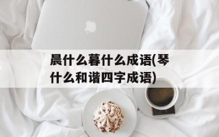 晨什么暮什么成语(琴什么和谐四字成语)