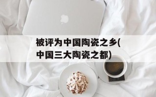 被评为中国陶瓷之乡(中国三大陶瓷之都)
