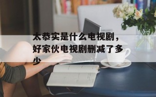 太恭实是什么电视剧，好家伙电视剧删减了多少