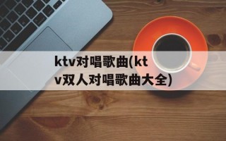 ktv对唱歌曲(ktv双人对唱歌曲大全)