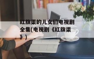 红旗渠的儿女们电视剧全集(电视剧《红旗渠》)