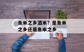 鱼米之乡酒米？是鱼米之乡还是鱼米之乡