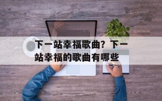 下一站幸福歌曲？下一站幸福的歌曲有哪些
