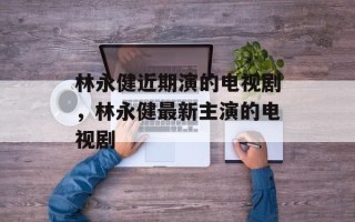 林永健近期演的电视剧，林永健最新主演的电视剧